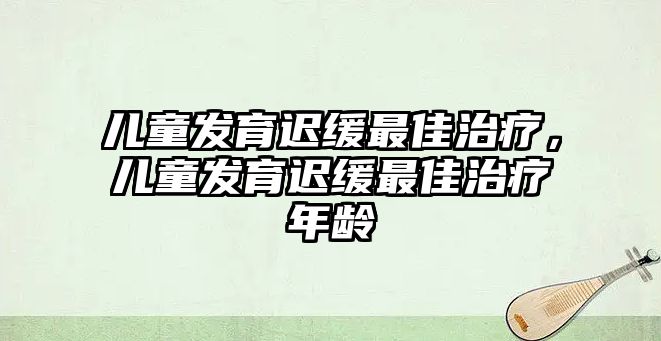 兒童發(fā)育遲緩最佳治療，兒童發(fā)育遲緩最佳治療年齡