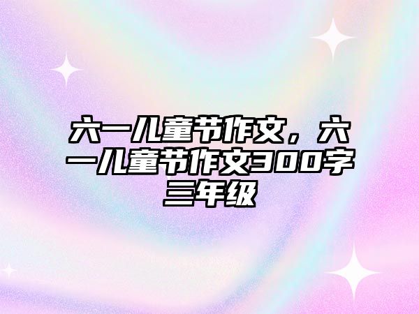 六一兒童節(jié)作文，六一兒童節(jié)作文300字三年級