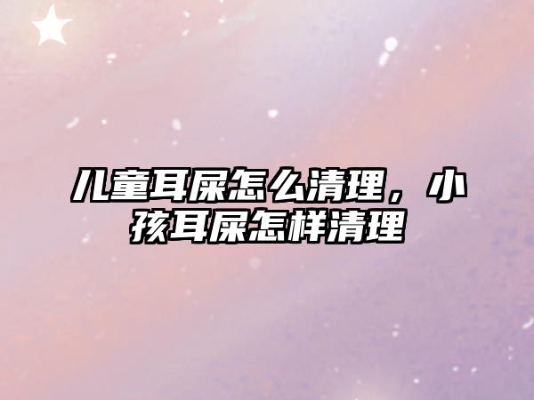 兒童耳屎怎么清理，小孩耳屎怎樣清理