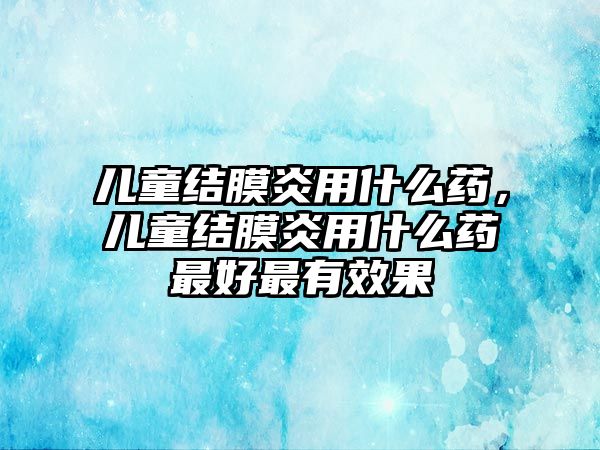 兒童結(jié)膜炎用什么藥，兒童結(jié)膜炎用什么藥最好最有效果