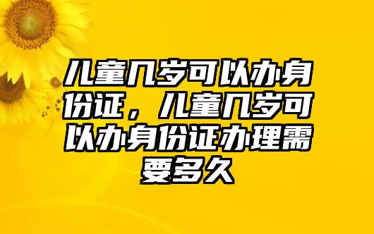 兒童幾歲可以辦身份證，兒童幾歲可以辦身份證辦理需要多久