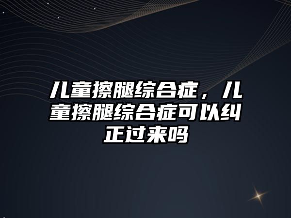 兒童擦腿綜合癥，兒童擦腿綜合癥可以糾正過來嗎