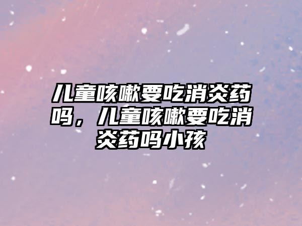 兒童咳嗽要吃消炎藥嗎，兒童咳嗽要吃消炎藥嗎小孩