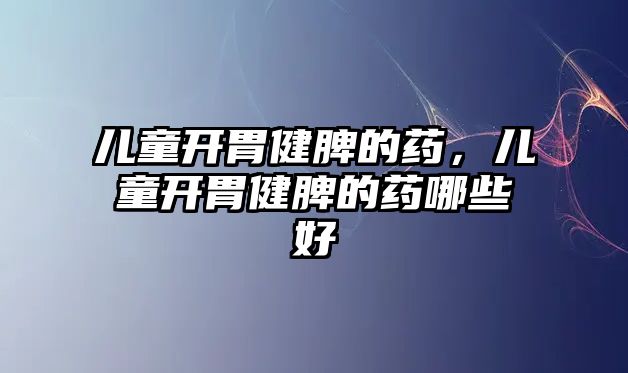 兒童開胃健脾的藥，兒童開胃健脾的藥哪些好